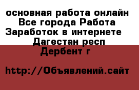 основная работа онлайн - Все города Работа » Заработок в интернете   . Дагестан респ.,Дербент г.